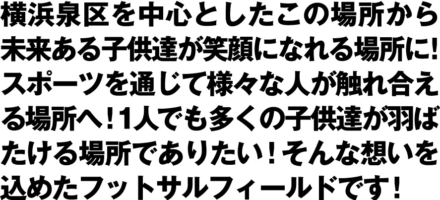 横浜泉区を中心としたこの場所から、未来ある子供達が笑顔になれる場所に！スポーツを通じて様々な人と触れ合える場所へ！そんな想いが詰まったフットサルフィールドを建設予定です。